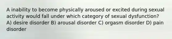 A inability to become physically aroused or excited during sexual activity would fall under which category of sexual dysfunction? A) desire disorder B) arousal disorder C) orgasm disorder D) pain disorder