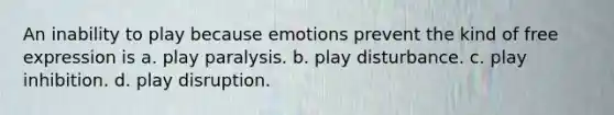 An inability to play because emotions prevent the kind of free expression is a. play paralysis. b. play disturbance. c. play inhibition. d. play disruption.