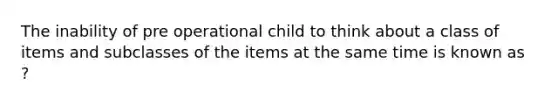 The inability of pre operational child to think about a class of items and subclasses of the items at the same time is known as ?