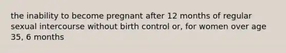 the inability to become pregnant after 12 months of regular sexual intercourse without birth control or, for women over age 35, 6 months