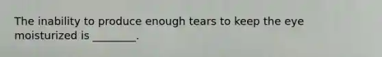 The inability to produce enough tears to keep the eye moisturized is​ ________.