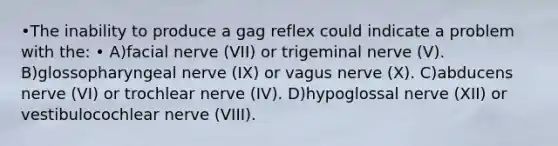 •The inability to produce a gag reflex could indicate a problem with the: • A)facial nerve (VII) or trigeminal nerve (V). B)glossopharyngeal nerve (IX) or vagus nerve (X). C)abducens nerve (VI) or trochlear nerve (IV). D)hypoglossal nerve (XII) or vestibulocochlear nerve (VIII).