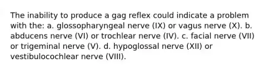 The inability to produce a gag reflex could indicate a problem with the: a. glossopharyngeal nerve (IX) or vagus nerve (X). b. abducens nerve (VI) or trochlear nerve (IV). c. facial nerve (VII) or trigeminal nerve (V). d. hypoglossal nerve (XII) or vestibulocochlear nerve (VIII).