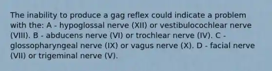 The inability to produce a gag reflex could indicate a problem with the: A - hypoglossal nerve (XII) or vestibulocochlear nerve (VIII). B - abducens nerve (VI) or trochlear nerve (IV). C - glossopharyngeal nerve (IX) or vagus nerve (X). D - facial nerve (VII) or trigeminal nerve (V).