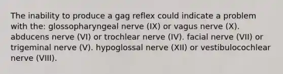 The inability to produce a gag reflex could indicate a problem with the: glossopharyngeal nerve (IX) or vagus nerve (X). abducens nerve (VI) or trochlear nerve (IV). facial nerve (VII) or trigeminal nerve (V). hypoglossal nerve (XII) or vestibulocochlear nerve (VIII).