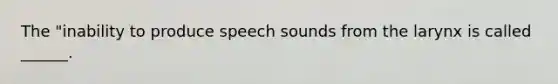 The "inability to produce speech sounds from the larynx is called ______.