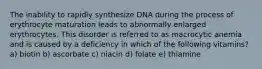 The inability to rapidly synthesize DNA during the process of erythrocyte maturation leads to abnormally enlarged erythrocytes. This disorder is referred to as macrocytic anemia and is caused by a deficiency in which of the following vitamins? a) biotin b) ascorbate c) niacin d) folate e) thiamine