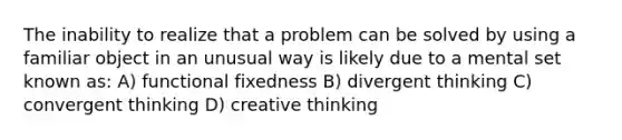 The inability to realize that a problem can be solved by using a familiar object in an unusual way is likely due to a mental set known as: A) functional fixedness B) divergent thinking C) convergent thinking D) creative thinking