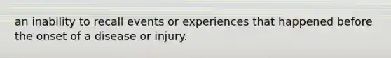 an inability to recall events or experiences that happened before the onset of a disease or injury.