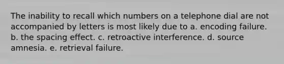 The inability to recall which numbers on a telephone dial are not accompanied by letters is most likely due to a. encoding failure. b. the spacing effect. c. retroactive interference. d. source amnesia. e. retrieval failure.