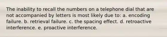 The inability to recall the numbers on a telephone dial that are not accompanied by letters is most likely due to: a. encoding failure. b. retrieval failure. c. the spacing effect. d. retroactive interference. e. proactive interference.