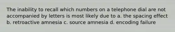 The inability to recall which numbers on a telephone dial are not accompanied by letters is most likely due to a. the spacing effect b. retroactive amnesia c. source amnesia d. encoding failure