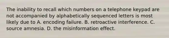 The inability to recall which numbers on a telephone keypad are not accompanied by alphabetically sequenced letters is most likely due to A. encoding failure. B. retroactive interference. C. source amnesia. D. the misinformation effect.