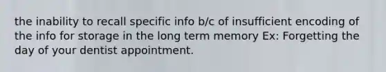 the inability to recall specific info b/c of insufficient encoding of the info for storage in the long term memory Ex: Forgetting the day of your dentist appointment.