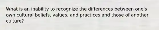 What is an inability to recognize the differences between one's own cultural beliefs, values, and practices and those of another culture?