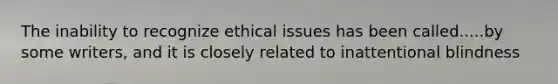 The inability to recognize ethical issues has been called.....by some writers, and it is closely related to inattentional blindness