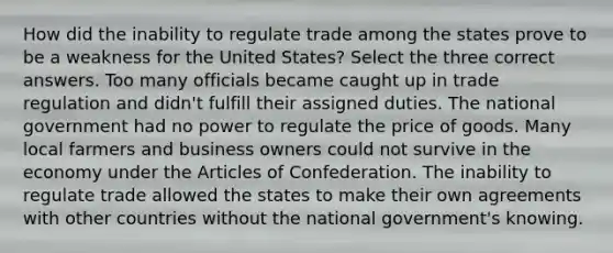 How did the inability to regulate trade among the states prove to be a weakness for the United States? Select the three correct answers. Too many officials became caught up in trade regulation and didn't fulfill their assigned duties. The national government had no power to regulate the price of goods. Many local farmers and business owners could not survive in the economy under the Articles of Confederation. The inability to regulate trade allowed the states to make their own agreements with other countries without the national government's knowing.