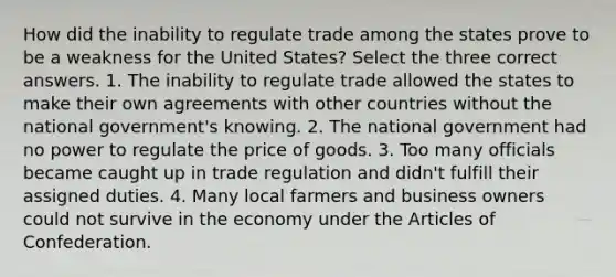 How did the inability to regulate trade among the states prove to be a weakness for the United States? Select the three correct answers. 1. The inability to regulate trade allowed the states to make their own agreements with other countries without the national government's knowing. 2. The national government had no power to regulate the price of goods. 3. Too many officials became caught up in trade regulation and didn't fulfill their assigned duties. 4. Many local farmers and business owners could not survive in the economy under the Articles of Confederation.