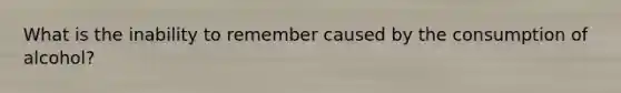 What is the inability to remember caused by the consumption of alcohol?