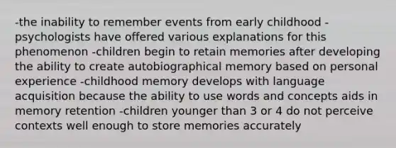 -the inability to remember events from early childhood -psychologists have offered various explanations for this phenomenon -children begin to retain memories after developing the ability to create autobiographical memory based on personal experience -childhood memory develops with language acquisition because the ability to use words and concepts aids in memory retention -children younger than 3 or 4 do not perceive contexts well enough to store memories accurately