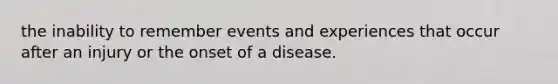 the inability to remember events and experiences that occur after an injury or the onset of a disease.