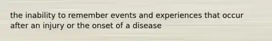 the inability to remember events and experiences that occur after an injury or the onset of a disease