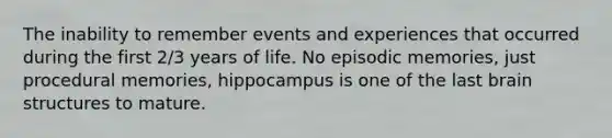 The inability to remember events and experiences that occurred during the first 2/3 years of life. No episodic memories, just procedural memories, hippocampus is one of the last brain structures to mature.