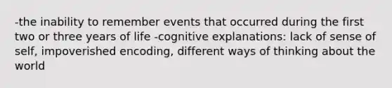 -the inability to remember events that occurred during the first two or three years of life -cognitive explanations: lack of sense of self, impoverished encoding, different ways of thinking about the world