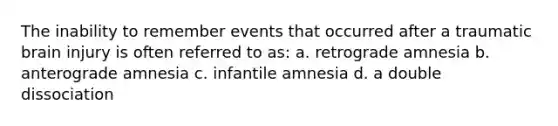 The inability to remember events that occurred after a traumatic brain injury is often referred to as: a. retrograde amnesia b. anterograde amnesia c. infantile amnesia d. a double dissociation