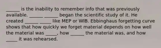 ______ is the inability to remember info that was previously available. ______ ______ began the scientific study of it. He created ______ _____ like MEP or WIB. Ebbinghaus forgetting curve shows that how quickly we forget material depends on how well the material was _____, how ______ the material was, and how _____ it was rehearsed.