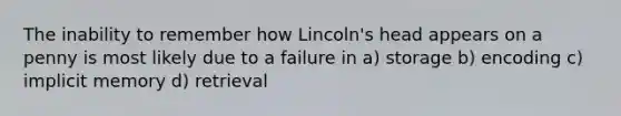 The inability to remember how Lincoln's head appears on a penny is most likely due to a failure in a) storage b) encoding c) implicit memory d) retrieval