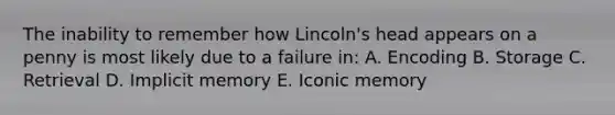 The inability to remember how Lincoln's head appears on a penny is most likely due to a failure in: A. Encoding B. Storage C. Retrieval D. Implicit memory E. Iconic memory