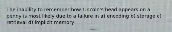 The inability to remember how Lincoln's head appears on a penny is most likely due to a failure in a) encoding b) storage c) retrieval d) implicit memory