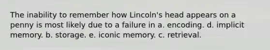 The inability to remember how Lincoln's head appears on a penny is most likely due to a failure in a. encoding. d. implicit memory. b. storage. e. iconic memory. c. retrieval.