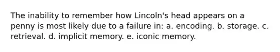 The inability to remember how Lincoln's head appears on a penny is most likely due to a failure in: a. encoding. b. storage. c. retrieval. d. implicit memory. e. iconic memory.