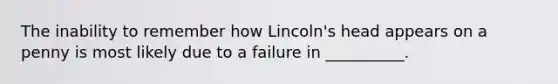 The inability to remember how Lincoln's head appears on a penny is most likely due to a failure in __________.