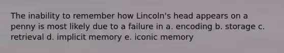 The inability to remember how Lincoln's head appears on a penny is most likely due to a failure in a. encoding b. storage c. retrieval d. implicit memory e. iconic memory