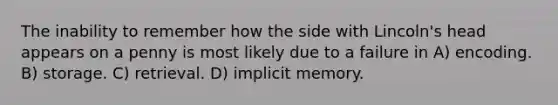 The inability to remember how the side with Lincoln's head appears on a penny is most likely due to a failure in A) encoding. B) storage. C) retrieval. D) implicit memory.