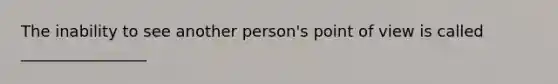 The inability to see another person's point of view is called ________________