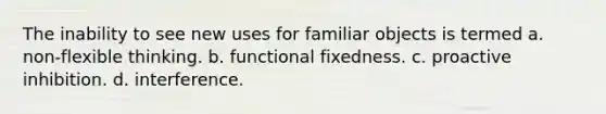 The inability to see new uses for familiar objects is termed a. non-flexible thinking. b. functional fixedness. c. proactive inhibition. d. interference.