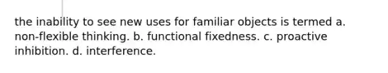 the inability to see new uses for familiar objects is termed a. non-flexible thinking. b. functional fixedness. c. proactive inhibition. d. interference.