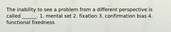 The inability to see a problem from a different perspective is called ______. 1. mental set 2. fixation 3. confirmation bias 4. functional fixedness