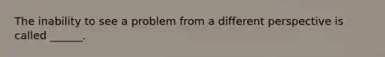 The inability to see a problem from a different perspective is called ______.