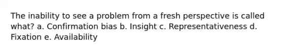 The inability to see a problem from a fresh perspective is called what? a. Confirmation bias b. Insight c. Representativeness d. Fixation e. Availability