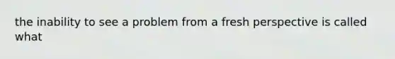 the inability to see a problem from a fresh perspective is called what