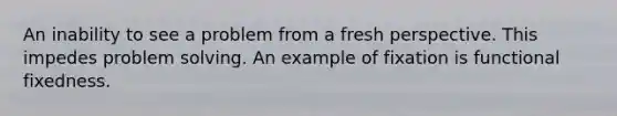 An inability to see a problem from a fresh perspective. This impedes problem solving. An example of fixation is functional fixedness.