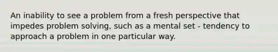 An inability to see a problem from a fresh perspective that impedes problem solving, such as a mental set - tendency to approach a problem in one particular way.