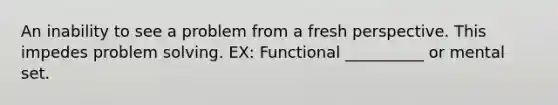 An inability to see a problem from a fresh perspective. This impedes problem solving. EX: Functional __________ or mental set.