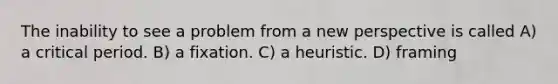 The inability to see a problem from a new perspective is called A) a critical period. B) a fixation. C) a heuristic. D) framing