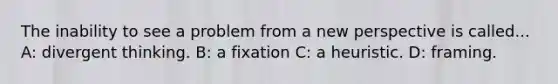 The inability to see a problem from a new perspective is called... A: divergent thinking. B: a fixation C: a heuristic. D: framing.